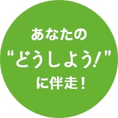 あなたの“どうしよう！”に伴走！